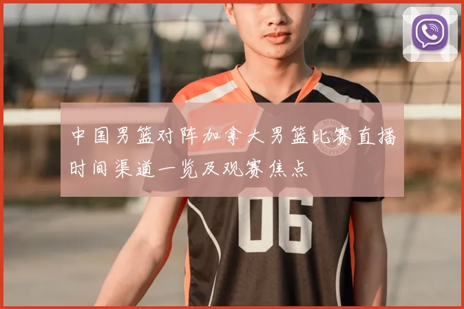 中国男篮对阵加拿大男篮比赛直播时间渠道一览及观赛焦点