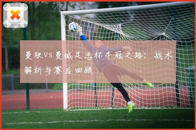 曼联vs曼城足总杯夺冠之路:战术解析与赛后回顾