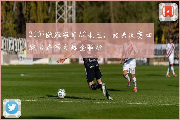 2007欧冠冠军AC米兰：经典决赛回顾与夺冠之路全解析