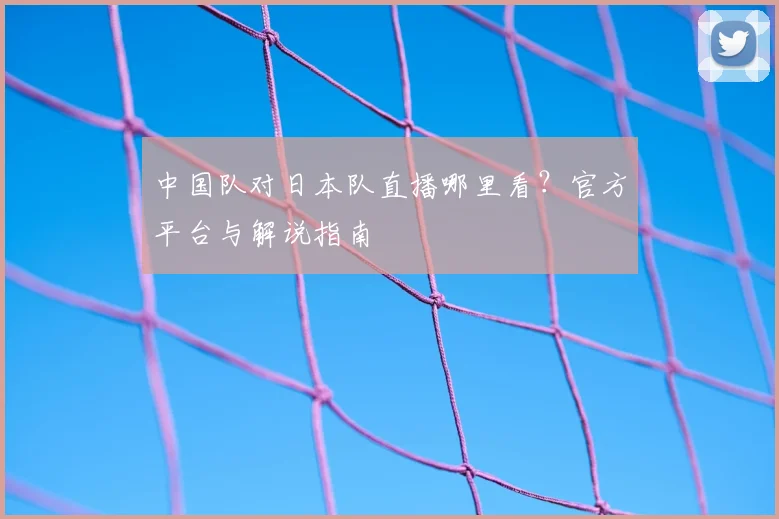 中国队对日本队直播哪里看?官方平台与解说指南