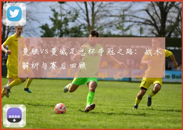 曼联vs曼城足总杯夺冠之路:战术解析与赛后回顾