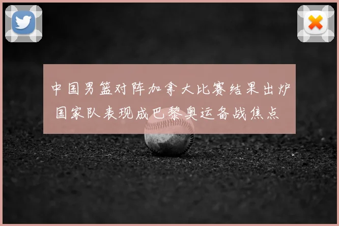 中国男篮对阵加拿大比赛结果出炉 国家队表现成巴黎奥运备战焦点