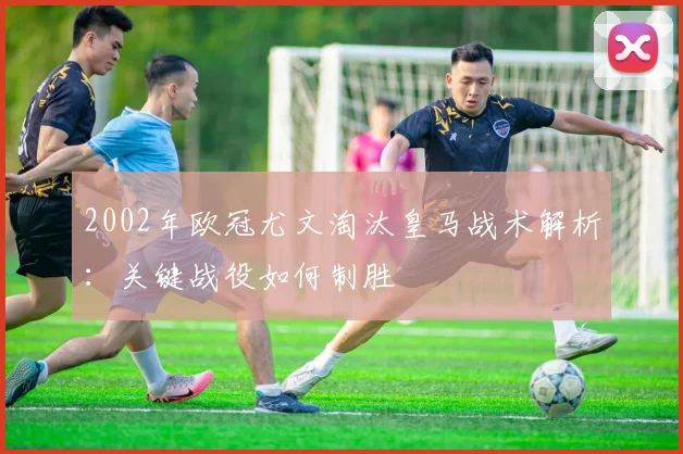 2002年欧冠尤文淘汰皇马战术解析：关键战役如何制胜