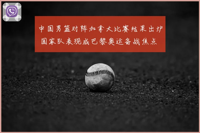 中国男篮对阵加拿大比赛结果出炉 国家队表现成巴黎奥运备战焦点