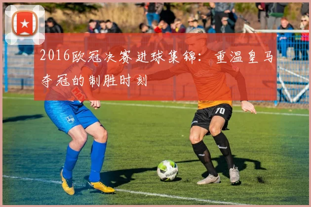 2016欧冠决赛进球集锦：重温皇马夺冠的制胜时刻