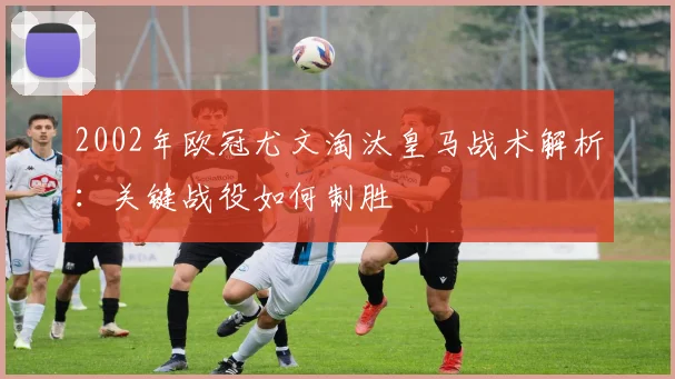 2002年欧冠尤文淘汰皇马战术解析：关键战役如何制胜