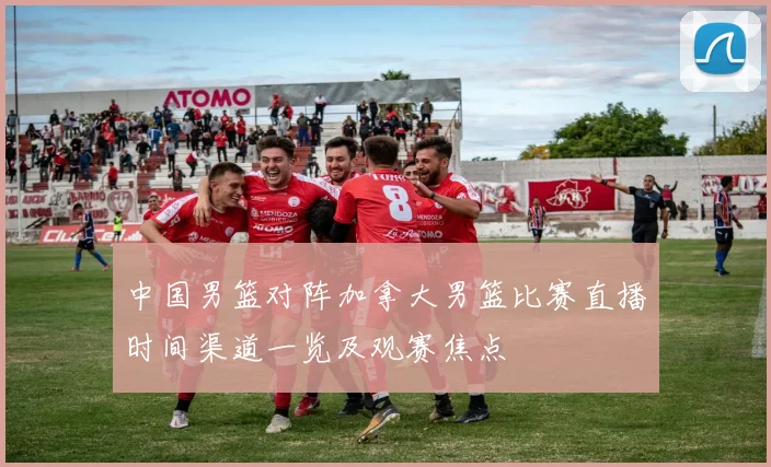 中国男篮对阵加拿大男篮比赛直播时间渠道一览及观赛焦点