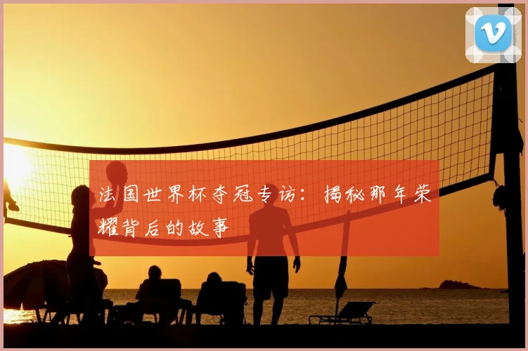 法国世界杯夺冠专访:揭秘那年荣耀背后的故事