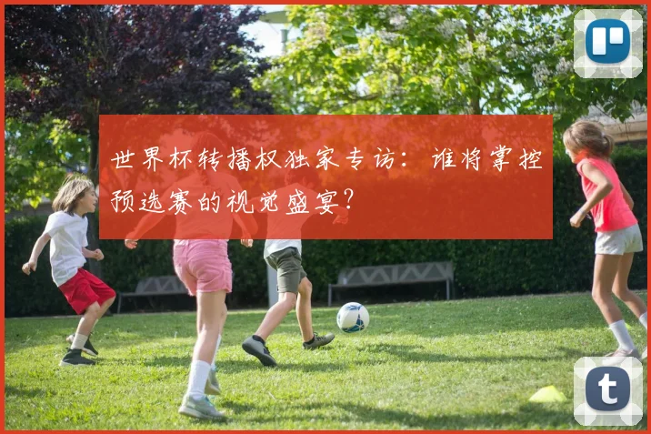 世界杯转播权独家专访:谁将掌控预选赛的视觉盛宴?