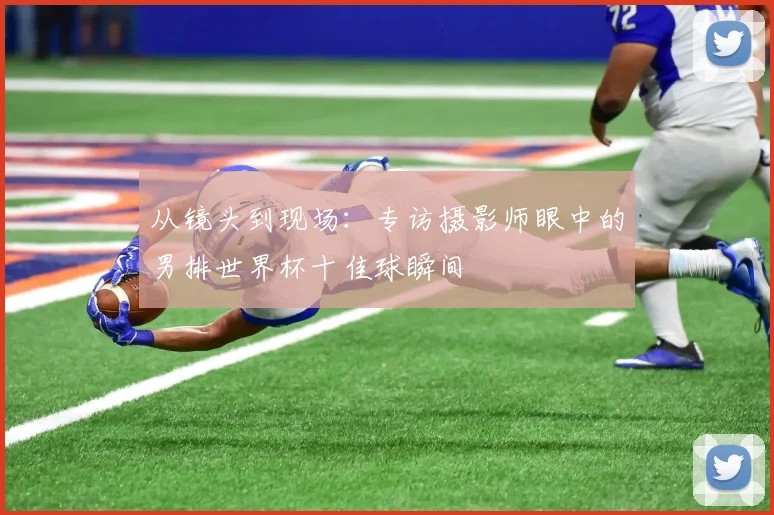 从镜头到现场：专访摄影师眼中的男排世界杯十佳球瞬间