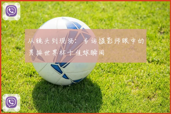 从镜头到现场：专访摄影师眼中的男排世界杯十佳球瞬间