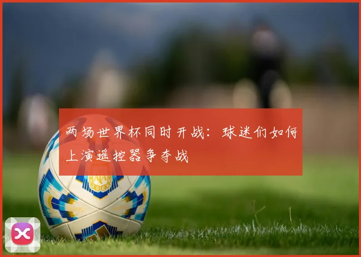 两场世界杯同时开战:球迷们如何上演遥控器争夺战