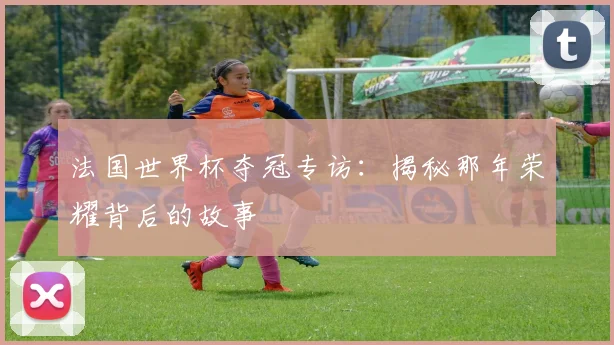 法国世界杯夺冠专访：揭秘那年荣耀背后的故事