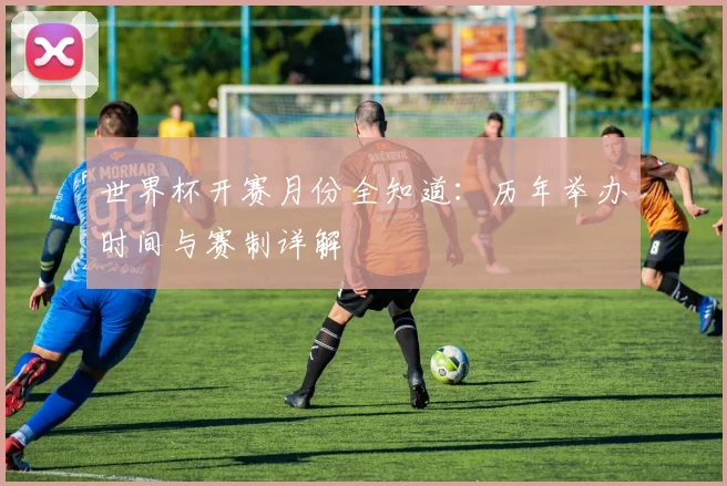 世界杯开赛月份全知道：历年举办时间与赛制详解