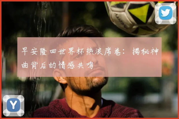 早安隆回世界杯热浪席卷:揭秘神曲背后的情感共鸣
