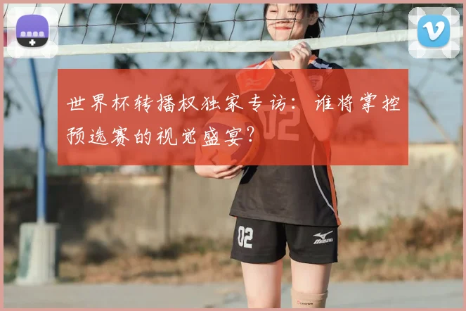 世界杯转播权独家专访：谁将掌控预选赛的视觉盛宴？