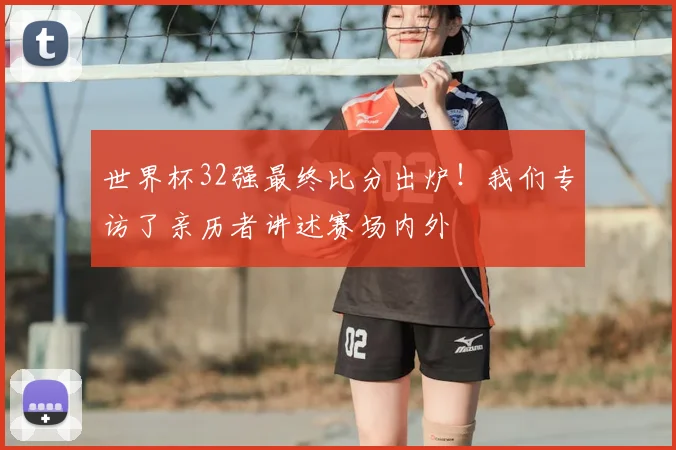 世界杯32强最终比分出炉！我们专访了亲历者讲述赛场内外