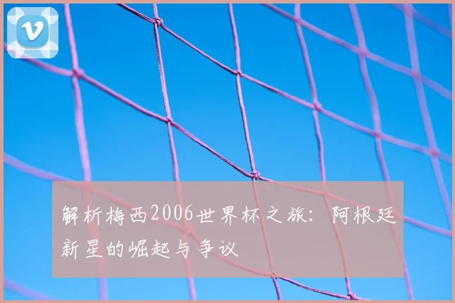 解析梅西2006世界杯之旅:阿根廷新星的崛起与争议