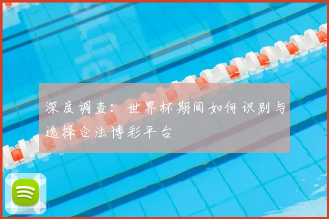 深度调查：世界杯期间如何识别与选择合法博彩平台