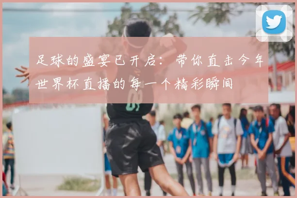 足球的盛宴已开启:带你直击今年世界杯直播的每一个精彩瞬间