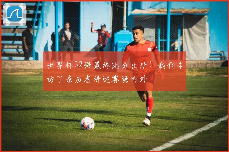 世界杯32强最终比分出炉！我们专访了亲历者讲述赛场内外